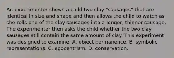 An experimenter shows a child two clay "sausages" that are identical in size and shape and then allows the child to watch as she rolls one of the clay sausages into a longer, thinner sausage. The experimenter then asks the child whether the two clay sausages still contain the same amount of clay. This experiment was designed to examine: A. object permanence. B. symbolic representations. C. egocentrism. D. conservation.