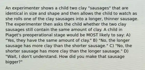 An experimenter shows a child two clay "sausages" that are identical in size and shape and then allows the child to watch as she rolls one of the clay sausages into a longer, thinner sausage. The experimenter then asks the child whether the two clay sausages still contain the same amount of clay. A child in Piaget's preoperational stage would be MOST likely to say: A) "Yes, they have the same amount of clay." B) "No, the longer sausage has more clay than the shorter sausage." C) "No, the shorter sausage has more clay than the longer sausage." D) "Wait, I don't understand. How did you make that sausage bigger?"