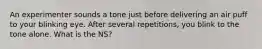 An experimenter sounds a tone just before delivering an air puff to your blinking eye. After several repetitions, you blink to the tone alone. What is the NS?