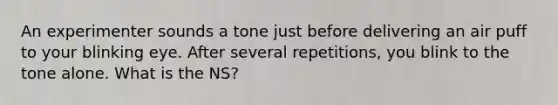 An experimenter sounds a tone just before delivering an air puff to your blinking eye. After several repetitions, you blink to the tone alone. What is the NS?