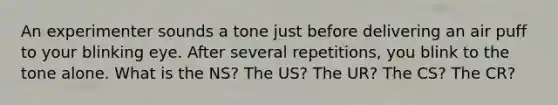 An experimenter sounds a tone just before delivering an air puff to your blinking eye. After several repetitions, you blink to the tone alone. What is the NS? The US? The UR? The CS? The CR?