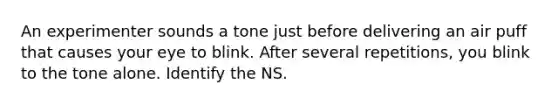 An experimenter sounds a tone just before delivering an air puff that causes your eye to blink. After several repetitions, you blink to the tone alone. Identify the NS.