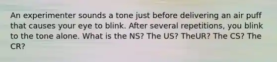 An experimenter sounds a tone just before delivering an air puff that causes your eye to blink. After several repetitions, you blink to the tone alone. What is the NS? The US? TheUR? The CS? The CR?