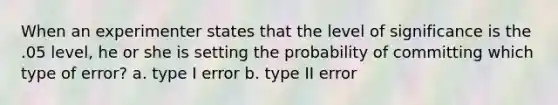 When an experimenter states that the level of significance is the .05 level, he or she is setting the probability of committing which type of error? a. type I error b. type II error