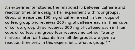 An experimenter studies the relationship between caffeine and reaction time. She designs her experiment with four groups. Group one receives 100 mg of caffeine each in their cups of coffee; group two receives 200 mg of caffeine each in their cups of coffee; group three receives 300 mg of caffeine each in their cups of coffee; and group four receives no coffee. Twenty minutes later, participants from all the groups are given a reaction-time test. In this experiment, what is group 4?