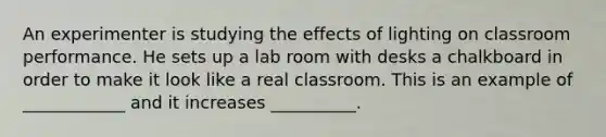 An experimenter is studying the effects of lighting on classroom performance. He sets up a lab room with desks a chalkboard in order to make it look like a real classroom. This is an example of ____________ and it increases __________.