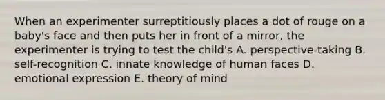 When an experimenter surreptitiously places a dot of rouge on a baby's face and then puts her in front of a mirror, the experimenter is trying to test the child's A. perspective-taking B. self-recognition C. innate knowledge of human faces D. emotional expression E. theory of mind