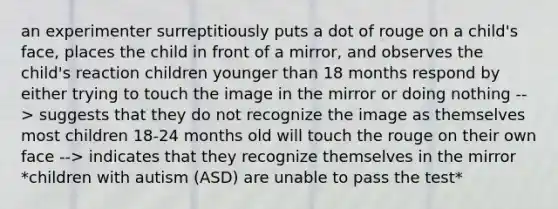 an experimenter surreptitiously puts a dot of rouge on a child's face, places the child in front of a mirror, and observes the child's reaction children younger than 18 months respond by either trying to touch the image in the mirror or doing nothing --> suggests that they do not recognize the image as themselves most children 18-24 months old will touch the rouge on their own face --> indicates that they recognize themselves in the mirror *children with autism (ASD) are unable to pass the test*