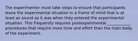 The experimenter must take steps to ensure that participants leave the experimental situation in a frame of mind that is at least as sound as it was when they entered the experimental situation. This frequently requires postexperimental ____________ procedures that require more time and effort than the main body of the experiment.