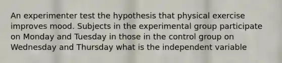 An experimenter test the hypothesis that physical exercise improves mood. Subjects in the experimental group participate on Monday and Tuesday in those in the control group on Wednesday and Thursday what is the independent variable