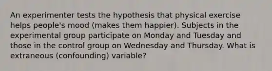 An experimenter tests the hypothesis that physical exercise helps people's mood (makes them happier). Subjects in the experimental group participate on Monday and Tuesday and those in the control group on Wednesday and Thursday. What is extraneous (confounding) variable?