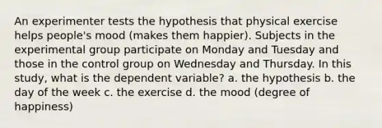 An experimenter tests the hypothesis that physical exercise helps people's mood (makes them happier). Subjects in the experimental group participate on Monday and Tuesday and those in the control group on Wednesday and Thursday. In this study, what is the dependent variable? a. the hypothesis b. the day of the week c. the exercise d. the mood (degree of happiness)