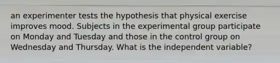 an experimenter tests the hypothesis that physical exercise improves mood. Subjects in the experimental group participate on Monday and Tuesday and those in the control group on Wednesday and Thursday. What is the independent variable?