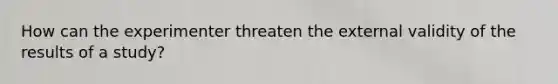 How can the experimenter threaten the external validity of the results of a study?