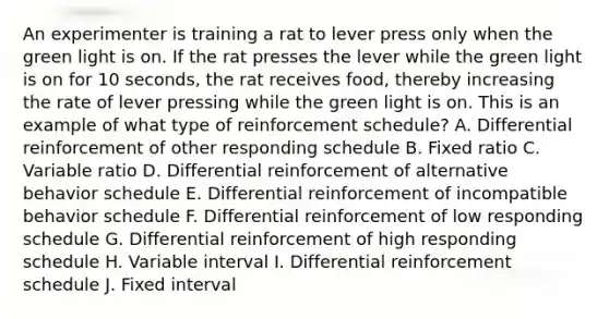 An experimenter is training a rat to lever press only when the green light is on. If the rat presses the lever while the green light is on for 10 seconds, the rat receives food, thereby increasing the rate of lever pressing while the green light is on. This is an example of what type of reinforcement schedule? A. Differential reinforcement of other responding schedule B. Fixed ratio C. Variable ratio D. Differential reinforcement of alternative behavior schedule E. Differential reinforcement of incompatible behavior schedule F. Differential reinforcement of low responding schedule G. Differential reinforcement of high responding schedule H. Variable interval I. Differential reinforcement schedule J. Fixed interval