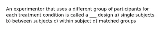 An experimenter that uses a different group of participants for each treatment condition is called a ___ design a) single subjects b) between subjects c) within subject d) matched groups