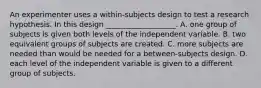 An experimenter uses a within-subjects design to test a research hypothesis. In this design ___________________. A. one group of subjects is given both levels of the independent variable. B. two equivalent groups of subjects are created. C. more subjects are needed than would be needed for a between-subjects design. D. each level of the independent variable is given to a different group of subjects.