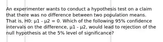 An experimenter wants to conduct a hypothesis test on a claim that there was no difference between two population means. That is, H0: μ1 - μ2 = 0. Which of the following 95% confidence intervals on the difference, μ1 - μ2, would lead to rejection of the null hypothesis at the 5% level of significance?