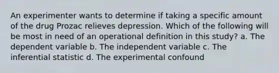 An experimenter wants to determine if taking a specific amount of the drug Prozac relieves depression. Which of the following will be most in need of an operational definition in this study? a. The dependent variable b. The independent variable c. The inferential statistic d. The experimental confound