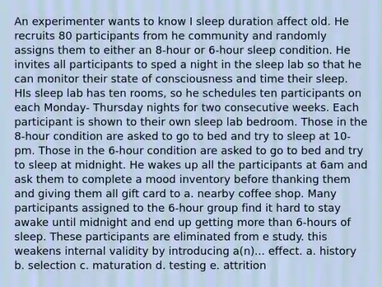 An experimenter wants to know I sleep duration affect old. He recruits 80 participants from he community and randomly assigns them to either an 8-hour or 6-hour sleep condition. He invites all participants to sped a night in the sleep lab so that he can monitor their state of consciousness and time their sleep. HIs sleep lab has ten rooms, so he schedules ten participants on each Monday- Thursday nights for two consecutive weeks. Each participant is shown to their own sleep lab bedroom. Those in the 8-hour condition are asked to go to bed and try to sleep at 10-pm. Those in the 6-hour condition are asked to go to bed and try to sleep at midnight. He wakes up all the participants at 6am and ask them to complete a mood inventory before thanking them and giving them all gift card to a. nearby coffee shop. Many participants assigned to the 6-hour group find it hard to stay awake until midnight and end up getting more than 6-hours of sleep. These participants are eliminated from e study. this weakens internal validity by introducing a(n)... effect. a. history b. selection c. maturation d. testing e. attrition