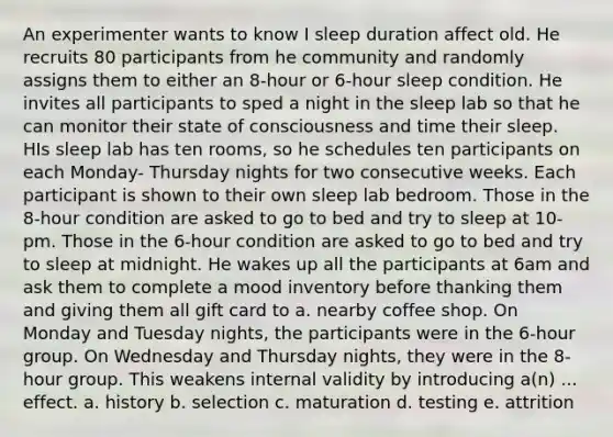 An experimenter wants to know I sleep duration affect old. He recruits 80 participants from he community and randomly assigns them to either an 8-hour or 6-hour sleep condition. He invites all participants to sped a night in the sleep lab so that he can monitor their state of consciousness and time their sleep. HIs sleep lab has ten rooms, so he schedules ten participants on each Monday- Thursday nights for two consecutive weeks. Each participant is shown to their own sleep lab bedroom. Those in the 8-hour condition are asked to go to bed and try to sleep at 10-pm. Those in the 6-hour condition are asked to go to bed and try to sleep at midnight. He wakes up all the participants at 6am and ask them to complete a mood inventory before thanking them and giving them all gift card to a. nearby coffee shop. On Monday and Tuesday nights, the participants were in the 6-hour group. On Wednesday and Thursday nights, they were in the 8- hour group. This weakens internal validity by introducing a(n) ... effect. a. history b. selection c. maturation d. testing e. attrition