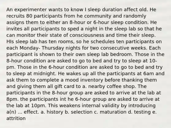 An experimenter wants to know I sleep duration affect old. He recruits 80 participants from he community and randomly assigns them to either an 8-hour or 6-hour sleep condition. He invites all participants to sped a night in the sleep lab so that he can monitor their state of consciousness and time their sleep. HIs sleep lab has ten rooms, so he schedules ten participants on each Monday- Thursday nights for two consecutive weeks. Each participant is shown to their own sleep lab bedroom. Those in the 8-hour condition are asked to go to bed and try to sleep at 10-pm. Those in the 6-hour condition are asked to go to bed and try to sleep at midnight. He wakes up all the participants at 6am and ask them to complete a mood inventory before thanking them and giving them all gift card to a. nearby coffee shop. The participants in the 8-hour group are asked to arrive at the lab at 8pm. the participants int he 6-hour group are asked to arrive at the lab at 10pm. This weakens internal validity by introducing a(n) ... effect. a. history b. selection c. maturation d. testing e. attrition