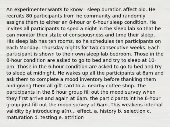 An experimenter wants to know I sleep duration affect old. He recruits 80 participants from he community and randomly assigns them to either an 8-hour or 6-hour sleep condition. He invites all participants to sped a night in the sleep lab so that he can monitor their state of consciousness and time their sleep. HIs sleep lab has ten rooms, so he schedules ten participants on each Monday- Thursday nights for two consecutive weeks. Each participant is shown to their own sleep lab bedroom. Those in the 8-hour condition are asked to go to bed and try to sleep at 10-pm. Those in the 6-hour condition are asked to go to bed and try to sleep at midnight. He wakes up all the participants at 6am and ask them to complete a mood inventory before thanking them and giving them all gift card to a. nearby coffee shop. The participants in the 8 hour group fill out the mood survey when they first arrive and again at 6am. the participants int he 6-hour group just fill out the mood survey at 6am. This weakens internal validity by introducing a(n)... effect. a. history b. selection c. maturation d. testing e. attrition