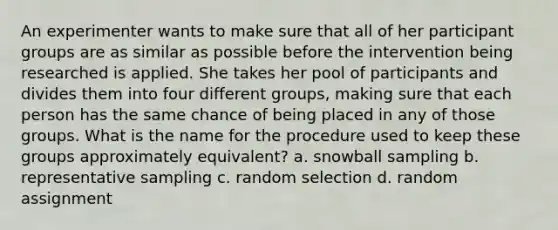 An experimenter wants to make sure that all of her participant groups are as similar as possible before the intervention being researched is applied. She takes her pool of participants and divides them into four different groups, making sure that each person has the same chance of being placed in any of those groups. What is the name for the procedure used to keep these groups approximately equivalent? a. snowball sampling b. representative sampling c. random selection d. random assignment