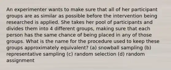 An experimenter wants to make sure that all of her participant groups are as similar as possible before the intervention being researched is applied. She takes her pool of participants and divides them into 4 different groups, making sure that each person has the same chance of being placed in any of those groups. What is the name for the procedure used to keep these groups approximately equivalent? (a) snowball sampling (b) representative sampling (c) random selection (d) random assignment