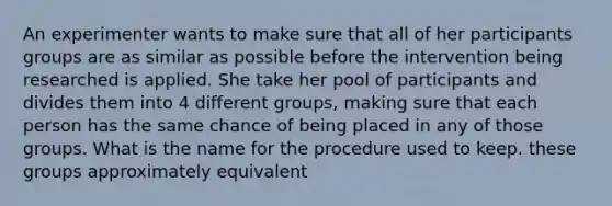 An experimenter wants to make sure that all of her participants groups are as similar as possible before the intervention being researched is applied. She take her pool of participants and divides them into 4 different groups, making sure that each person has the same chance of being placed in any of those groups. What is the name for the procedure used to keep. these groups approximately equivalent