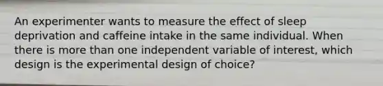 An experimenter wants to measure the effect of sleep deprivation and caffeine intake in the same individual. When there is more than one independent variable of interest, which design is the experimental design of choice?