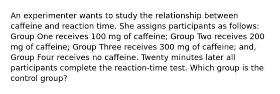 An experimenter wants to study the relationship between caffeine and reaction time. She assigns participants as follows: Group One receives 100 mg of caffeine; Group Two receives 200 mg of caffeine; Group Three receives 300 mg of caffeine; and, Group Four receives no caffeine. Twenty minutes later all participants complete the reaction-time test. Which group is the control group?