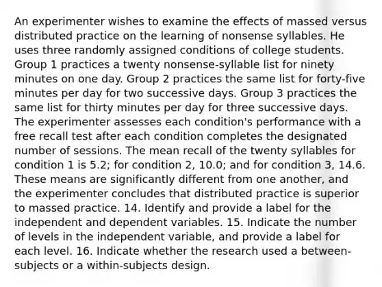 An experimenter wishes to examine the effects of massed versus distributed practice on the learning of nonsense syllables. He uses three randomly assigned conditions of college students. Group 1 practices a twenty nonsense-syllable list for ninety minutes on one day. Group 2 practices the same list for forty-five minutes per day for two successive days. Group 3 practices the same list for thirty minutes per day for three successive days. The experimenter assesses each condition's performance with a free recall test after each condition completes the designated number of sessions. The mean recall of the twenty syllables for condition 1 is 5.2; for condition 2, 10.0; and for condition 3, 14.6. These means are significantly different from one another, and the experimenter concludes that distributed practice is superior to massed practice. 14. Identify and provide a label for the independent and dependent variables. 15. Indicate the number of levels in the independent variable, and provide a label for each level. 16. Indicate whether the research used a between-subjects or a within-subjects design.