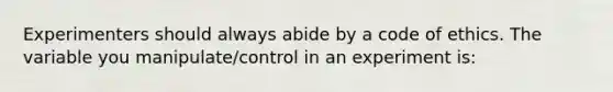 Experimenters should always abide by a code of ethics. The variable you manipulate/control in an experiment is: