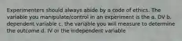 Experimenters should always abide by a code of ethics. The variable you manipulate/control in an experiment is the a. DV b. dependent variable c. the variable you will measure to determine the outcome d. IV or the independent variable