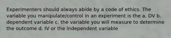 Experimenters should always abide by a code of ethics. The variable you manipulate/control in an experiment is the a. DV b. dependent variable c. the variable you will measure to determine the outcome d. IV or the independent variable