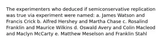 The experimenters who deduced if semiconservative replication was true via experiment were named: a. James Watson and Francis Crick b. Alfred Hershey and Martha Chase c. Rosalind Franklin and Maurice Wilkins d. Oswald Avery and Colin Macleod and Maclyn McCarty e. Matthew Meselson and Franklin Stahl