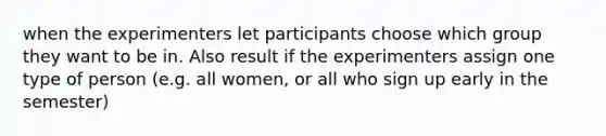 when the experimenters let participants choose which group they want to be in. Also result if the experimenters assign one type of person (e.g. all women, or all who sign up early in the semester)