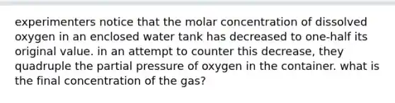 experimenters notice that the molar concentration of dissolved oxygen in an enclosed water tank has decreased to one-half its original value. in an attempt to counter this decrease, they quadruple the partial pressure of oxygen in the container. what is the final concentration of the gas?