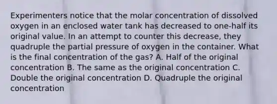 Experimenters notice that the molar concentration of dissolved oxygen in an enclosed water tank has decreased to one-half its original value. In an attempt to counter this decrease, they quadruple the partial pressure of oxygen in the container. What is the final concentration of the gas? A. Half of the original concentration B. The same as the original concentration C. Double the original concentration D. Quadruple the original concentration