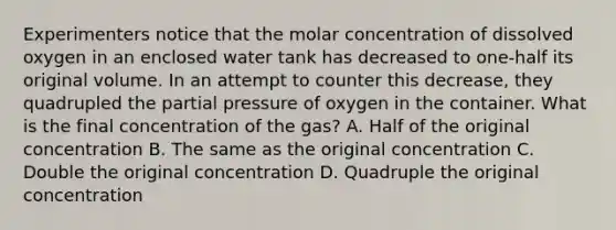 Experimenters notice that the molar concentration of dissolved oxygen in an enclosed water tank has decreased to one-half its original volume. In an attempt to counter this decrease, they quadrupled the partial pressure of oxygen in the container. What is the final concentration of the gas? A. Half of the original concentration B. The same as the original concentration C. Double the original concentration D. Quadruple the original concentration