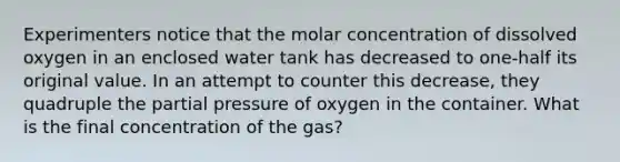 Experimenters notice that the molar concentration of dissolved oxygen in an enclosed water tank has decreased to one-half its original value. In an attempt to counter this decrease, they quadruple the partial pressure of oxygen in the container. What is the final concentration of the gas?