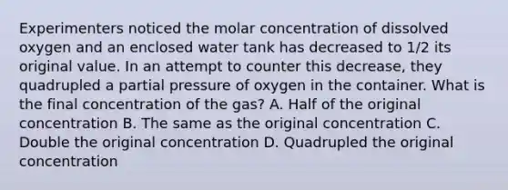 Experimenters noticed the molar concentration of dissolved oxygen and an enclosed water tank has decreased to 1/2 its original value. In an attempt to counter this decrease, they quadrupled a partial pressure of oxygen in the container. What is the final concentration of the gas? A. Half of the original concentration B. The same as the original concentration C. Double the original concentration D. Quadrupled the original concentration