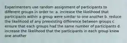 Experimenters use random assignment of participants to different groups in order to: a. increase the likelihood that participants within a group were similar to one another b. reduce the likelihood of any preexisting difference between groups c. ensure that each groups had the same number of participants d. increase the likelihood that the participants in each group knew one another