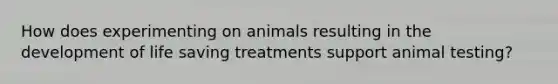 How does experimenting on animals resulting in the development of life saving treatments support animal testing?