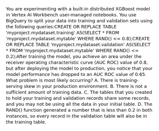 You are experimenting with a built-in distributed XGBoost model in Vertex AI Workbench user-managed notebooks. You use BigQuery to split your data into training and validation sets using the following queries:CREATE OR REPLACE TABLE 'myproject.mydataset.training' AS(SELECT * FROM 'myproject.mydataset.mytable' WHERE RAND() <= 0.8);CREATE OR REPLACE TABLE 'myproject.mydataset.validation' AS(SELECT * FROM 'myproject.mydataset.mytable' WHERE RAND() <= 0.2);After training the model, you achieve an area under the receiver operating characteristic curve (AUC ROC) value of 0.8, but after deploying the model to production, you notice that your model performance has dropped to an AUC ROC value of 0.65. What problem is most likely occurring? A. There is training-serving skew in your production environment. B. There is not a sufficient amount of training data. C. The tables that you created to hold your training and validation records share some records, and you may not be using all the data in your initial table. D. The RAND() function generated a number that is <a href='https://www.questionai.com/knowledge/k7BtlYpAMX-less-than' class='anchor-knowledge'>less than</a> 0.2 in both instances, so every record in the validation table will also be in the training table.