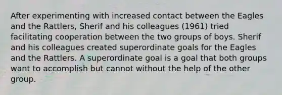 After experimenting with increased contact between the Eagles and the Rattlers, Sherif and his colleagues (1961) tried facilitating cooperation between the two groups of boys. Sherif and his colleagues created superordinate goals for the Eagles and the Rattlers. A superordinate goal is a goal that both groups want to accomplish but cannot without the help of the other group.