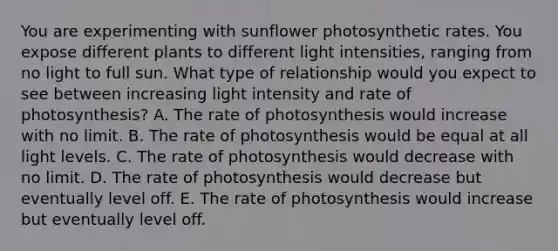 You are experimenting with sunflower photosynthetic rates. You expose different plants to different light intensities, ranging from no light to full sun. What type of relationship would you expect to see between increasing light intensity and rate of photosynthesis? A. The rate of photosynthesis would increase with no limit. B. The rate of photosynthesis would be equal at all light levels. C. The rate of photosynthesis would decrease with no limit. D. The rate of photosynthesis would decrease but eventually level off. E. The rate of photosynthesis would increase but eventually level off.