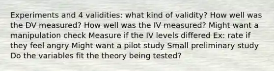 Experiments and 4 validities: what kind of validity? How well was the DV measured? How well was the IV measured? Might want a manipulation check Measure if the IV levels differed Ex: rate if they feel angry Might want a pilot study Small preliminary study Do the variables fit the theory being tested?