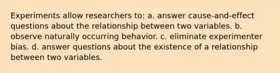 Experiments allow researchers to: a. answer cause-and-effect questions about the relationship between two variables. b. observe naturally occurring behavior. c. eliminate experimenter bias. d. answer questions about the existence of a relationship between two variables.